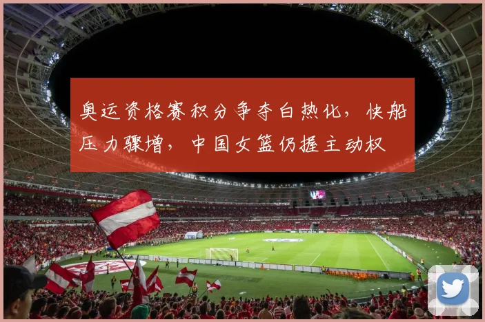 奥运资格赛积分争夺白热化，快船压力骤增，中国女篮仍握主动权