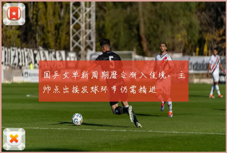 国乒女单新周期磨合渐入佳境，主帅点出接发球环节仍需精进
