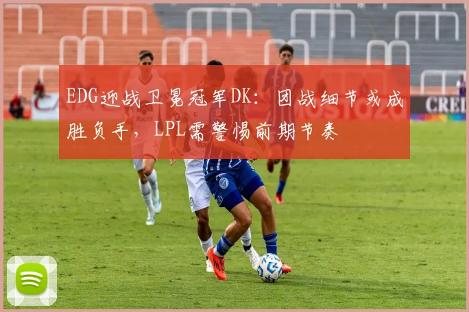 EDG迎战卫冕冠军DK：团战细节或成胜负手，LPL需警惕前期节奏