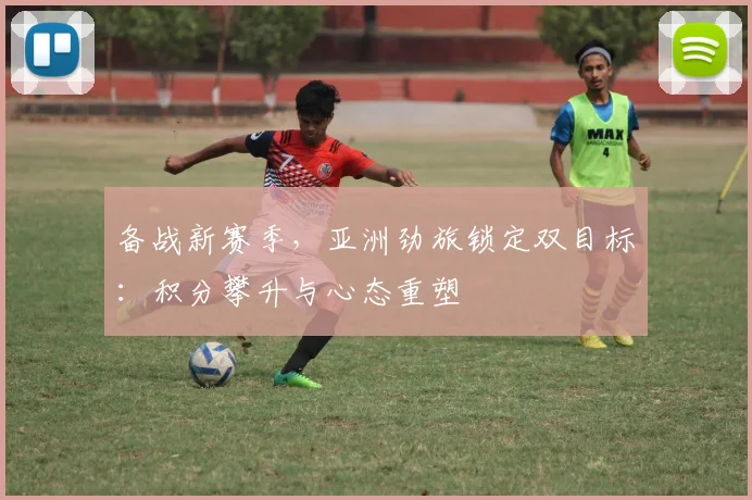 备战新赛季，亚洲劲旅锁定双目标：积分攀升与心态重塑