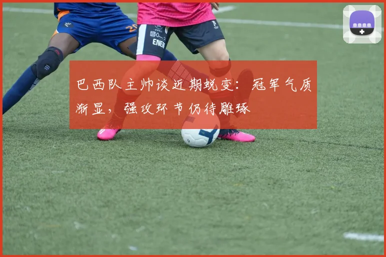 巴西队主帅谈近期蜕变：冠军气质渐显，强攻环节仍待雕琢
