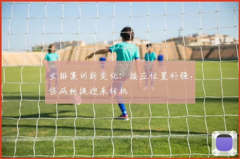 女排集训新变化：接应位置补强，伤病轮换迎来转机