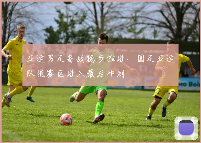 亚运男足备战稳步推进，国足亚运队抵赛区进入最后冲刺