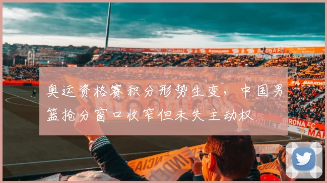 奥运资格赛积分形势生变，中国男篮抢分窗口收窄但未失主动权