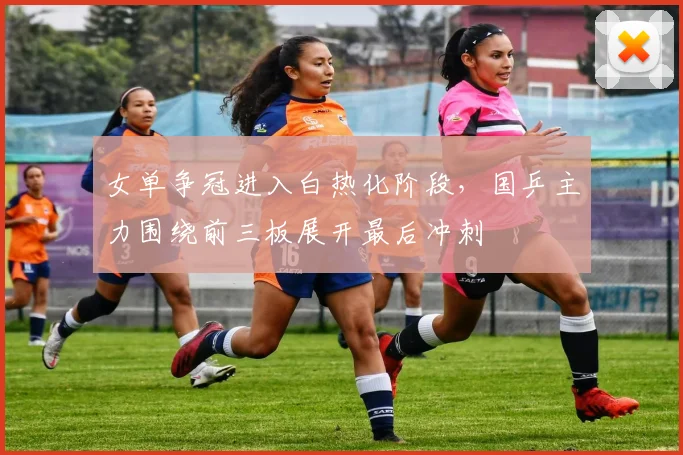 女单争冠进入白热化阶段，国乒主力围绕前三板展开最后冲刺