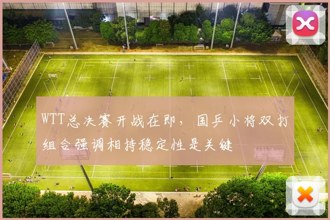 WTT总决赛开战在即，国乒小将双打组合强调相持稳定性是关键