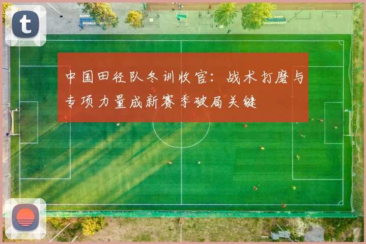 中国田径队冬训收官:战术打磨与专项力量成新赛季破局关键