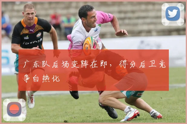 广东队后场变阵在即，得分后卫竞争白热化