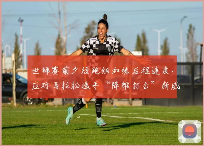 世锦赛前夕短跑组加练后程速度，应对马拉松选手“降维打击”新威胁