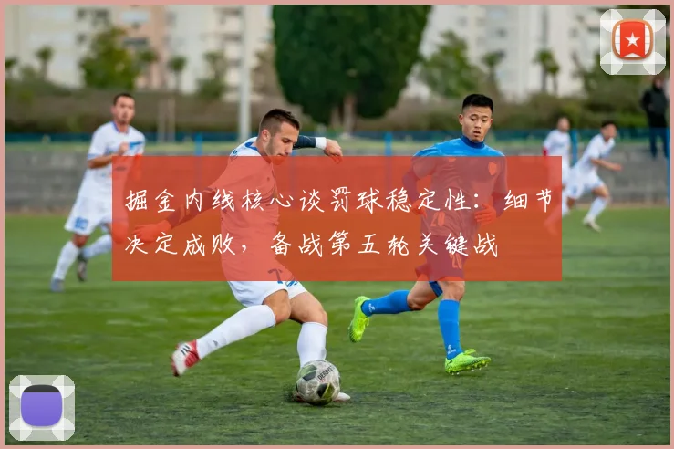 掘金内线核心谈罚球稳定性：细节决定成败，备战第五轮关键战