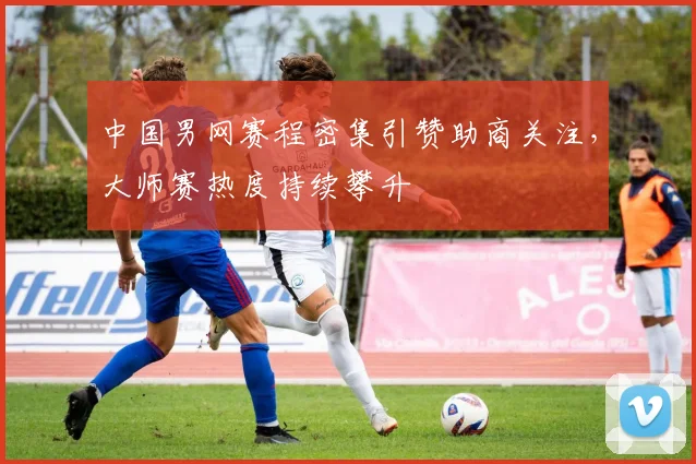 中国男网赛程密集引赞助商关注，大师赛热度持续攀升