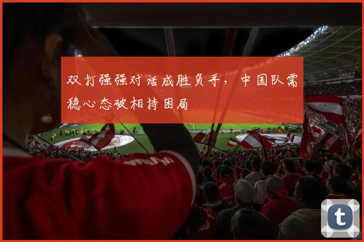 双打强强对话成胜负手，中国队需稳心态破相持困局