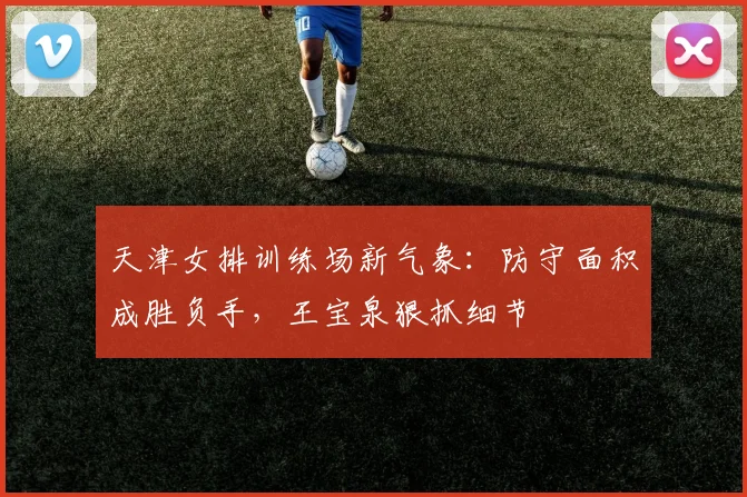 天津女排训练场新气象：防守面积成胜负手，王宝泉狠抓细节