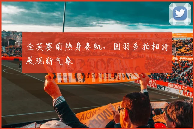 全英赛前热身奏凯，国羽多拍相持展现新气象