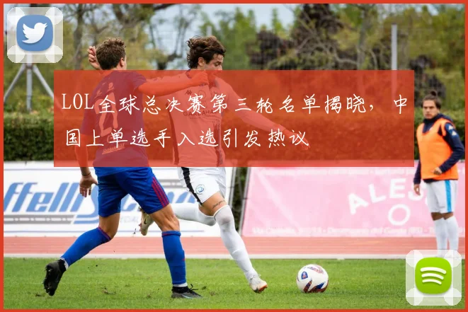 LOL全球总决赛第三轮名单揭晓,中国上单选手入选引发热议