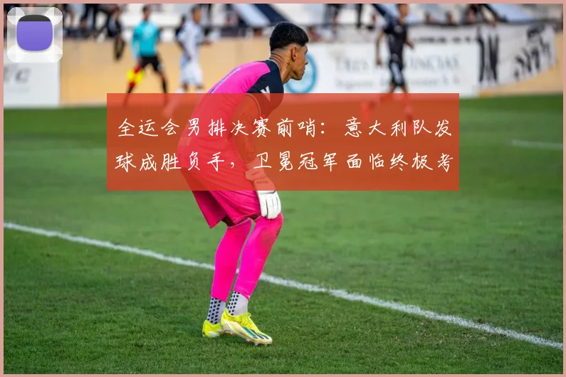 全运会男排决赛前哨：意大利队发球成胜负手，卫冕冠军面临终极考验