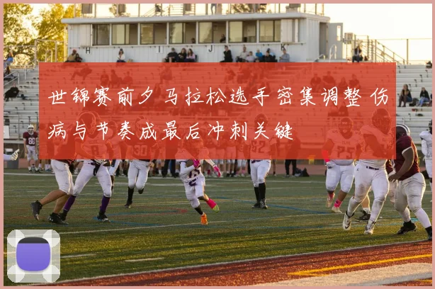 世锦赛前夕马拉松选手密集调整 伤病与节奏成最后冲刺关键
