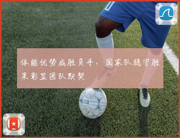 体能优势成胜负手，国家队稳守胜果彰显团队默契
