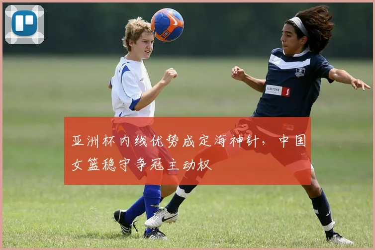 亚洲杯内线优势成定海神针,中国女篮稳守争冠主动权