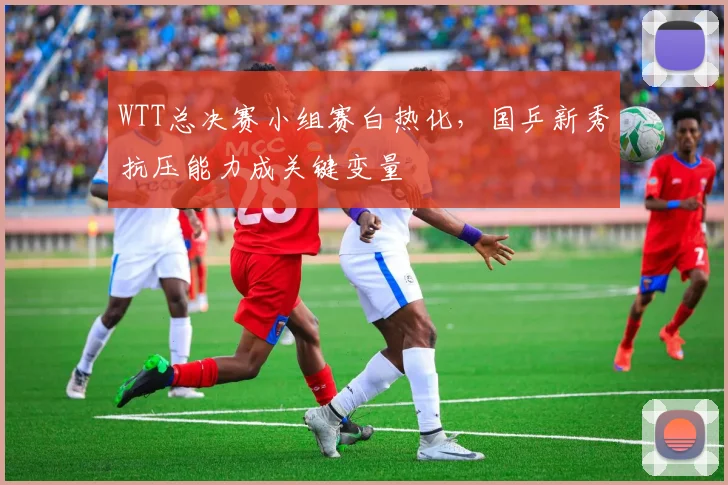 WTT总决赛小组赛白热化,国乒新秀抗压能力成关键变量