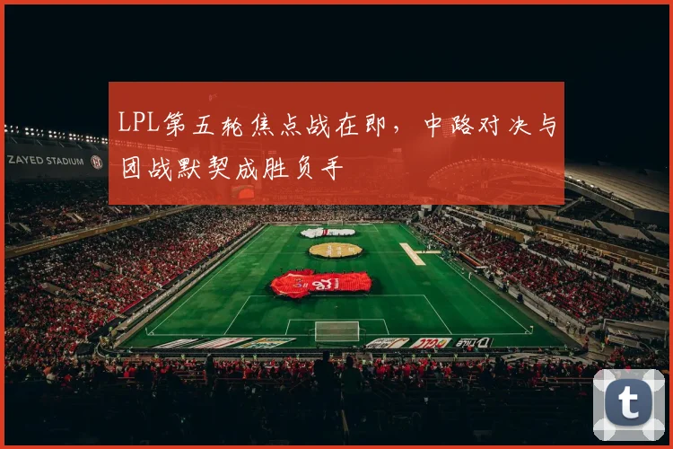 LPL第五轮焦点战在即，中路对决与团战默契成胜负手