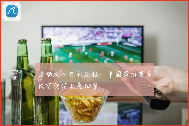 后场发力弥补短板，中国男排赛季收官仍需打磨细节