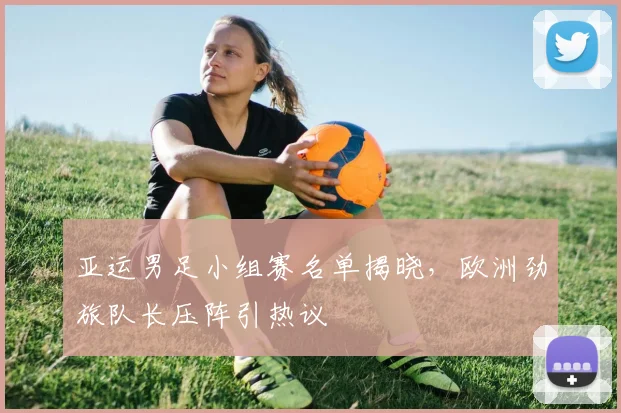 亚运男足小组赛名单揭晓,欧洲劲旅队长压阵引热议