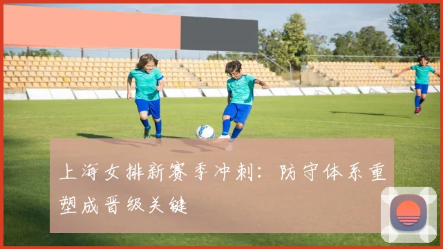 上海女排新赛季冲刺：防守体系重塑成晋级关键