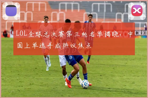 LOL全球总决赛第三轮名单揭晓，中国上单选手成热议焦点