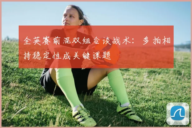 全英赛前混双组合谈战术：多拍相持稳定性成关键课题