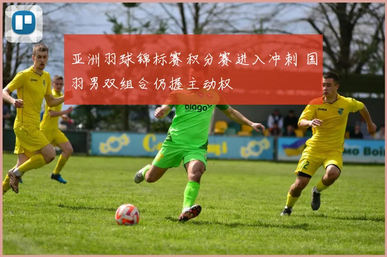 亚洲羽球锦标赛积分赛进入冲刺 国羽男双组合仍握主动权