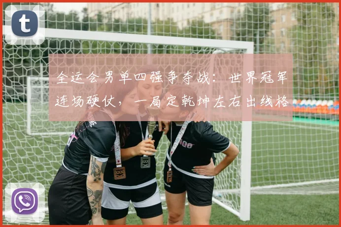全运会男单四强争夺战：世界冠军连场硬仗，一局定乾坤左右出线格局