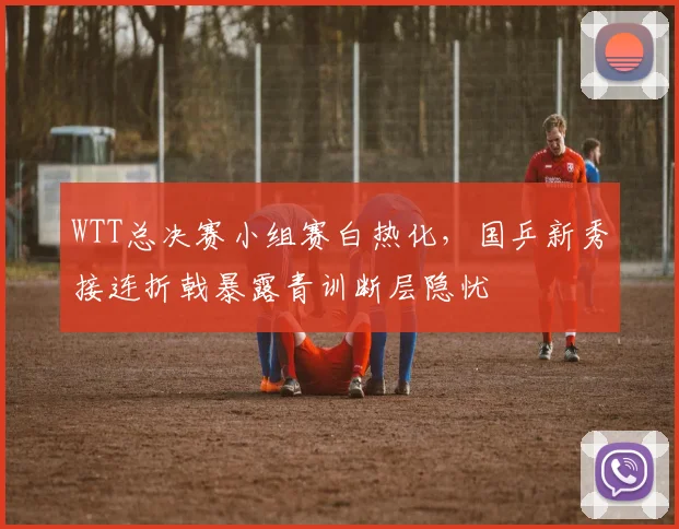 WTT总决赛小组赛白热化，国乒新秀接连折戟暴露青训断层隐忧