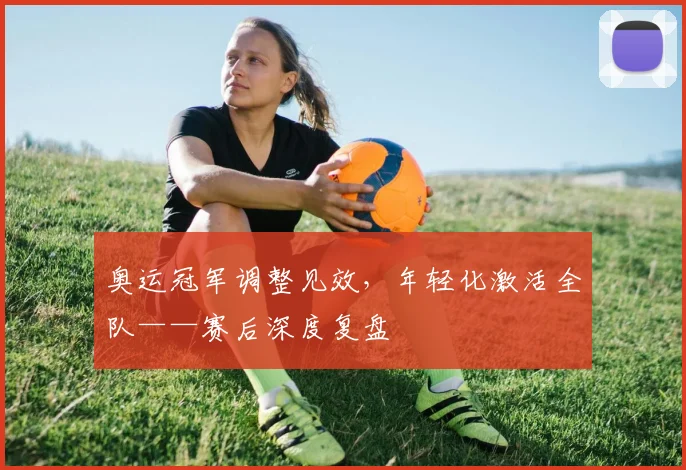 奥运冠军调整见效，年轻化激活全队——赛后深度复盘