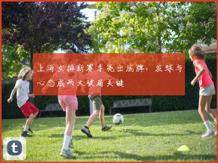 上海女排新赛季亮出底牌，发球与心态成两大破局关键