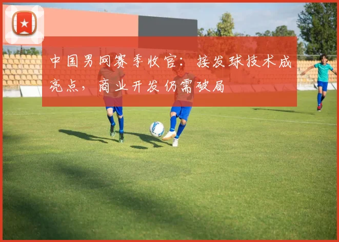 中国男网赛季收官：接发球技术成亮点，商业开发仍需破局