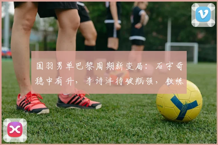 国羽男单巴黎周期新变局：石宇奇稳中有升，李诗沣待破瓶颈，教练组角色更关键