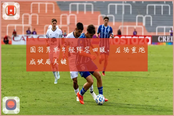 国羽男单年轻阵容回暖，后场重炮成破局关键