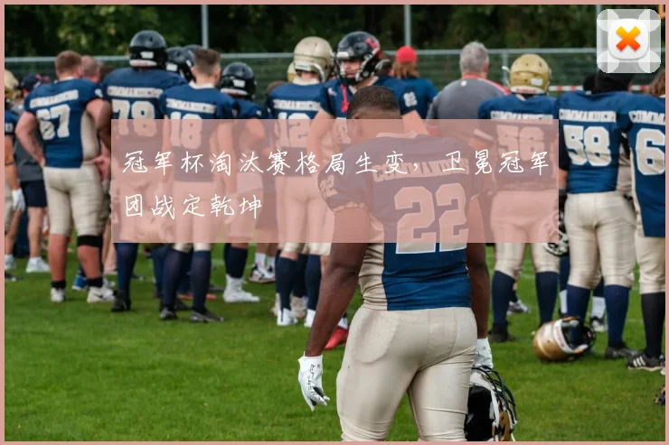 冠军杯淘汰赛格局生变,卫冕冠军团战定乾坤