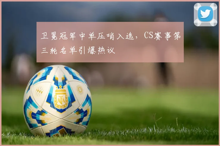 卫冕冠军中单压哨入选，CS赛事第三轮名单引爆热议