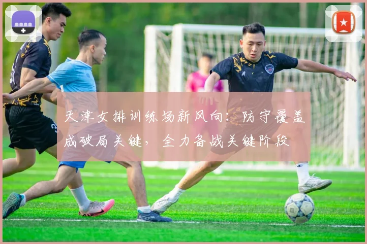 天津女排训练场新风向：防守覆盖成破局关键，全力备战关键阶段