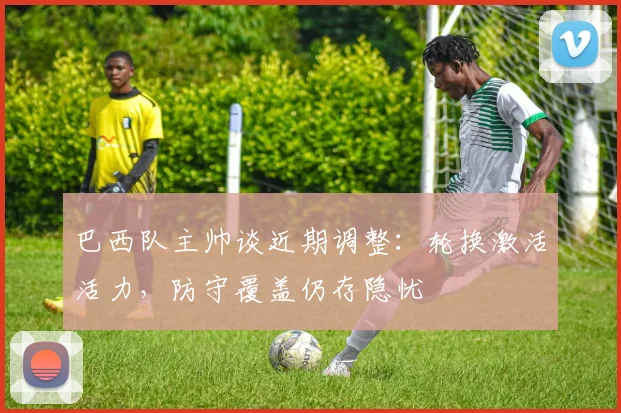 巴西队主帅谈近期调整：轮换激活活力，防守覆盖仍存隐忧