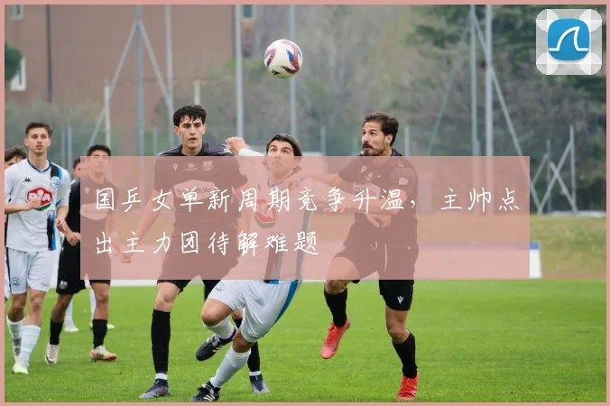 国乒女单新周期竞争升温，主帅点出主力团待解难题