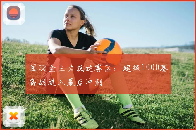 国羽全主力抵达赛区，超级1000赛备战进入最后冲刺