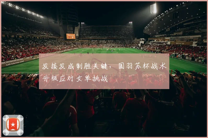 发接发成制胜关键,国羽苏杯战术升级应对女单挑战