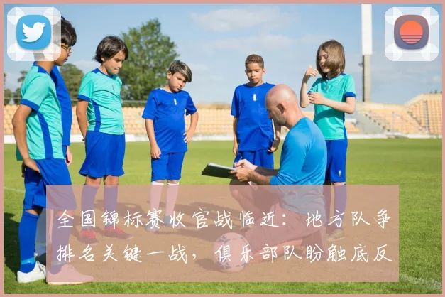 全国锦标赛收官战临近:地方队争排名关键一战,俱乐部队盼触底反弹