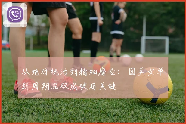 从绝对统治到精细磨合：国乒女单新周期混双成破局关键