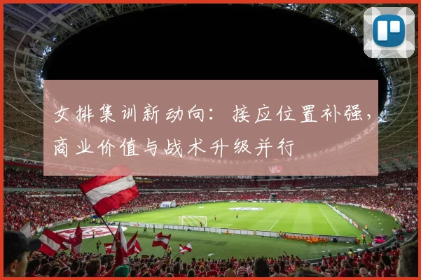 女排集训新动向：接应位置补强，商业价值与战术升级并行