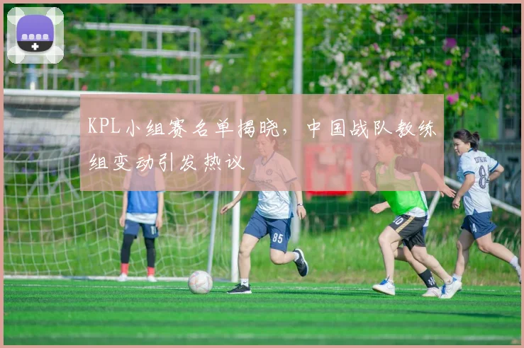KPL小组赛名单揭晓，中国战队教练组变动引发热议