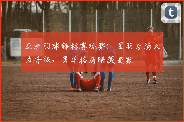 亚洲羽球锦标赛观察：国羽后场火力升级，男单格局暗藏变数